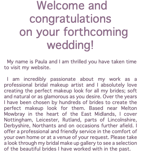 Welcome and congratulations on your forthcoming wedding! My name is Paula and I am thrilled you have taken time to visit my website. I am incredibly passionate about my work as a professional bridal makeup artist and I absolutely love creating the perfect makeup look for all my brides; soft and natural or as glamorous as you desire. Over the years I have been chosen by hundreds of brides to create the perfect makeup look for them. Based near Melton Mowbray in the heart of the East Midlands, I cover Nottingham, Leicester, Rutland, parts of Lincolnshire, Derbyshire, Northants and on occasions further afield. I offer a professional and friendly service in the comfort of your own home or at a venue of your request. Please take a look through my bridal make up gallery to see a selection of the beautiful brides I have worked with in the past. 