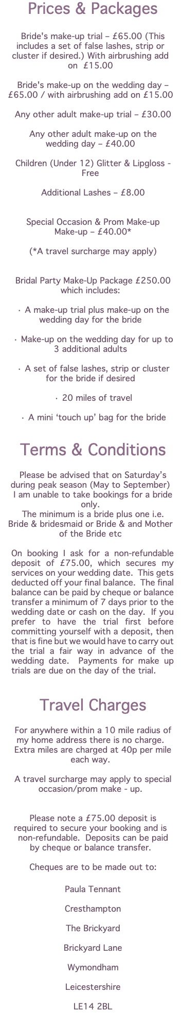 Prices & Packages Bride's make-up trial – £65.00 (This includes a set of false lashes, strip or cluster if desired.) With airbrushing add on £15.00 Bride's make-up on the wedding day – £65.00 / with airbrushing add on £15.00 Any other adult make-up trial – £30.00 Any other adult make-up on the wedding day – £40.00 Children (Under 12) Glitter & Lipgloss - Free Additional Lashes – £8.00 Special Occasion & Prom Make-up Make-up – £40.00* (*A travel surcharge may apply) Bridal Party Make-Up Package £250.00 which includes: · A make-up trial plus make-up on the wedding day for the bride · Make-up on the wedding day for up to 3 additional adults · A set of false lashes, strip or cluster for the bride if desired · 20 miles of travel · A mini ‘touch up’ bag for the bride Terms & Conditions Please be advised that on Saturday’s during peak season (May to September) I am unable to take bookings for a bride only. The minimum is a bride plus one i.e. Bride & bridesmaid or Bride & and Mother of the Bride etc On booking I ask for a non-refundable deposit of £75.00, which secures my services on your wedding date. This gets deducted off your final balance. The final balance can be paid by cheque or balance transfer a minimum of 7 days prior to the wedding date or cash on the day. If you prefer to have the trial first before committing yourself with a deposit, then that is fine but we would have to carry out the trial a fair way in advance of the wedding date. Payments for make up trials are due on the day of the trial. Travel Charges For anywhere within a 10 mile radius of my home address there is no charge. Extra miles are charged at 40p per mile each way. A travel surcharge may apply to special occasion/prom make - up. Please note a £75.00 deposit is required to secure your booking and is non-refundable. Deposits can be paid by cheque or balance transfer. Cheques are to be made out to: Paula Tennant Cresthampton The Brickyard Brickyard Lane Wymondham Leicestershire LE14 2BL 